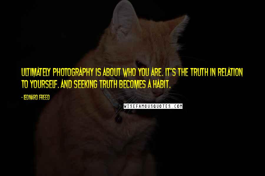 Leonard Freed Quotes: Ultimately photography is about who you are. It's the truth in relation to yourself. And seeking truth becomes a habit.