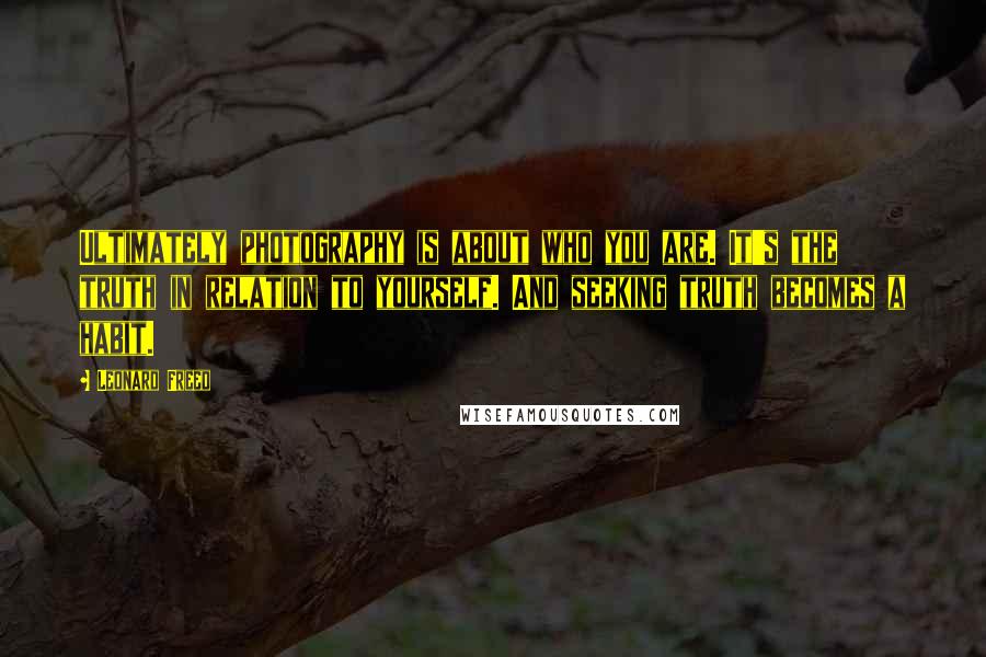 Leonard Freed Quotes: Ultimately photography is about who you are. It's the truth in relation to yourself. And seeking truth becomes a habit.