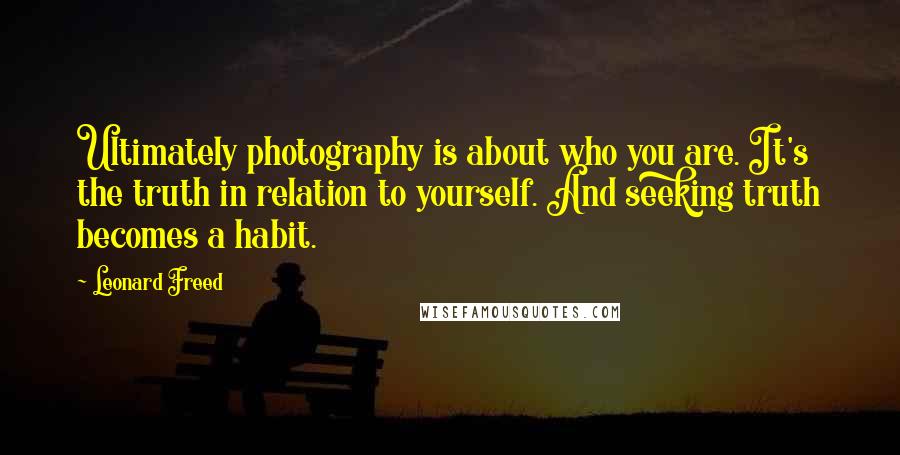 Leonard Freed Quotes: Ultimately photography is about who you are. It's the truth in relation to yourself. And seeking truth becomes a habit.