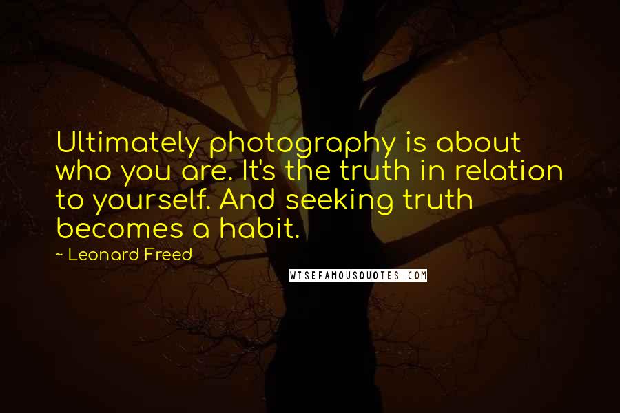 Leonard Freed Quotes: Ultimately photography is about who you are. It's the truth in relation to yourself. And seeking truth becomes a habit.