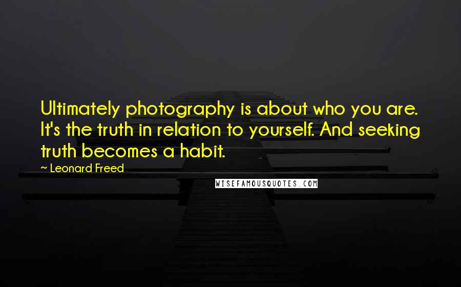 Leonard Freed Quotes: Ultimately photography is about who you are. It's the truth in relation to yourself. And seeking truth becomes a habit.