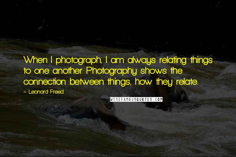 Leonard Freed Quotes: When I photograph, I am always relating things to one another. Photography shows the connection between things, how they relate.