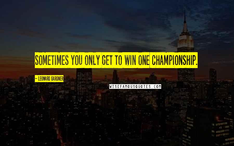 Leonard Gardner Quotes: Sometimes you only get to win one championship.