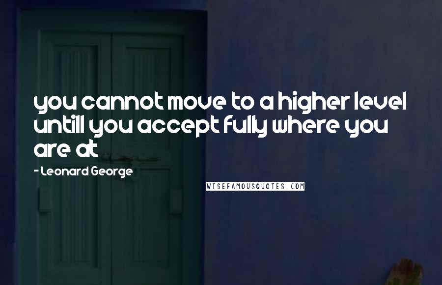 Leonard George Quotes: you cannot move to a higher level untill you accept fully where you are at