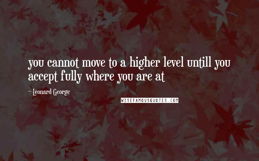 Leonard George Quotes: you cannot move to a higher level untill you accept fully where you are at