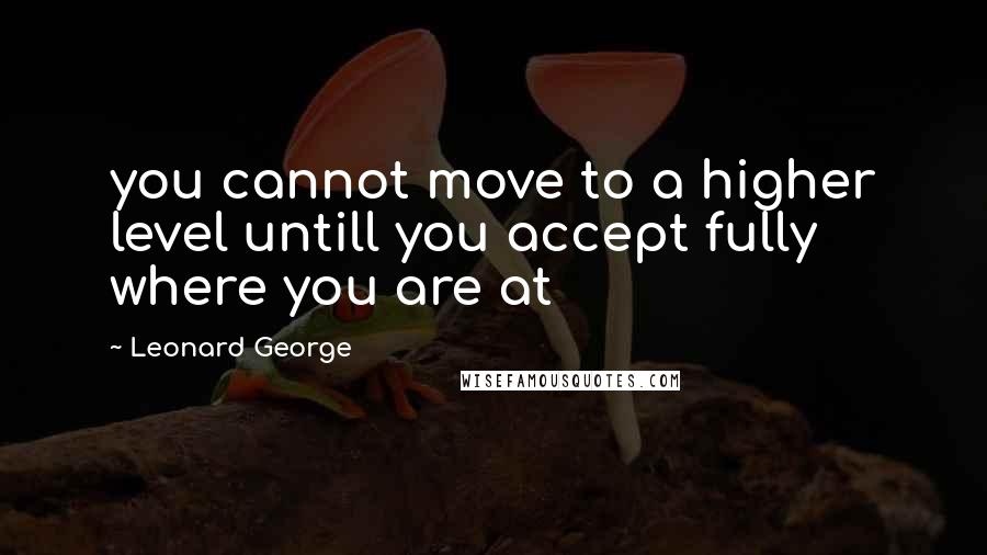 Leonard George Quotes: you cannot move to a higher level untill you accept fully where you are at