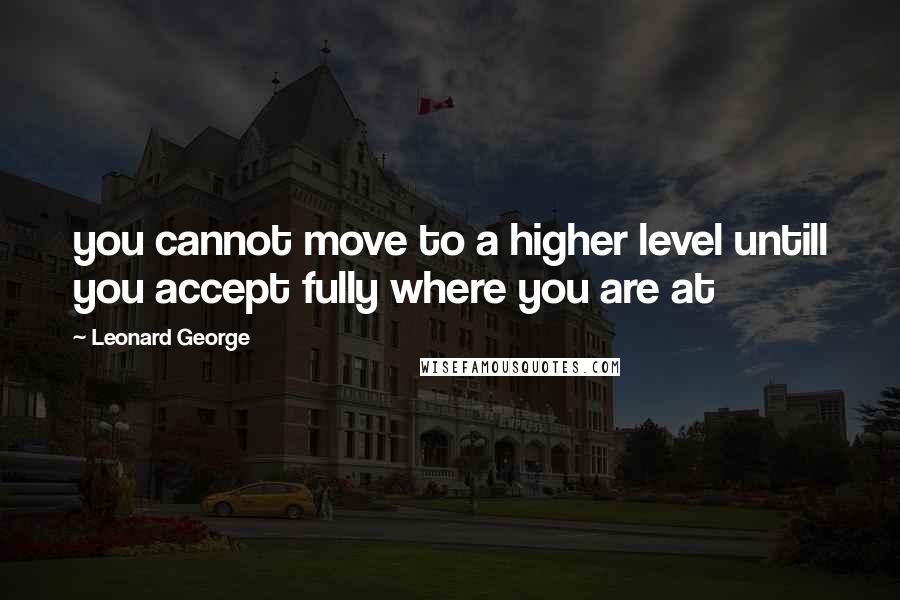 Leonard George Quotes: you cannot move to a higher level untill you accept fully where you are at