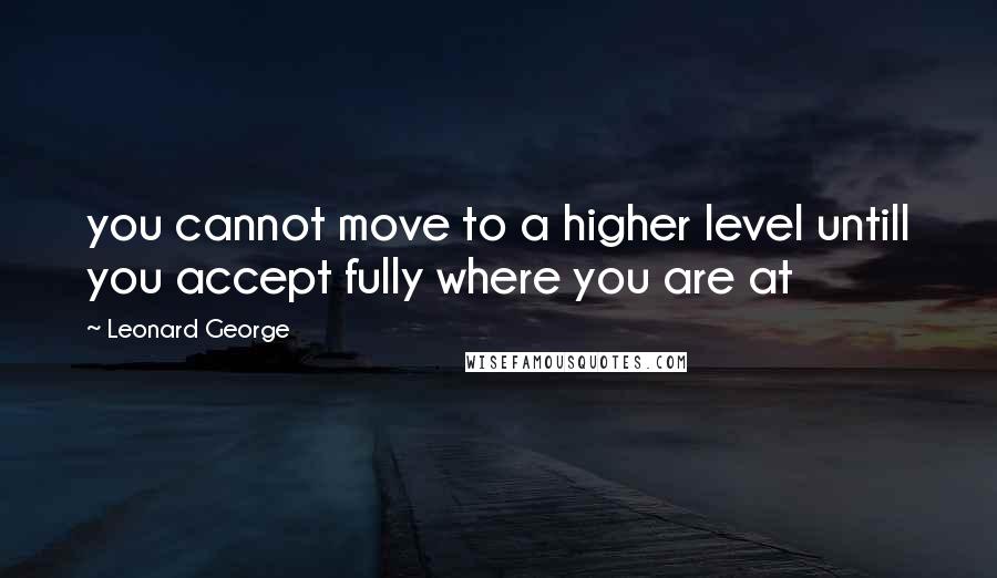 Leonard George Quotes: you cannot move to a higher level untill you accept fully where you are at