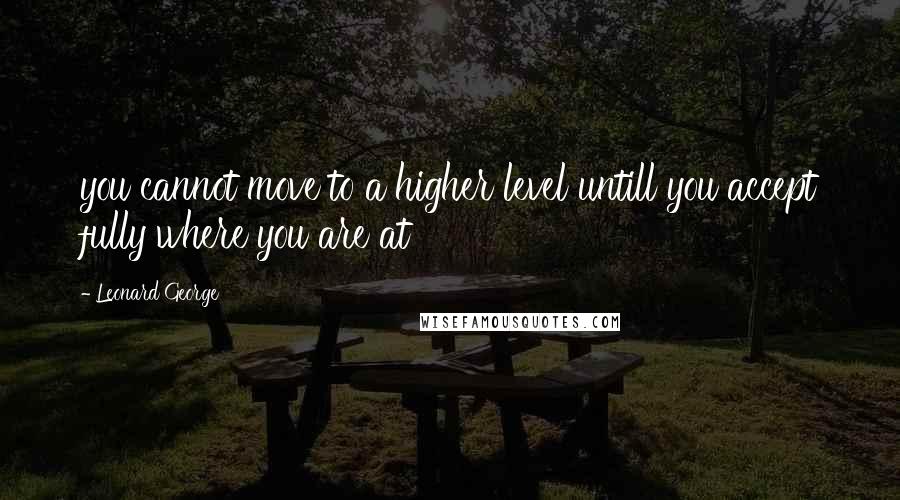 Leonard George Quotes: you cannot move to a higher level untill you accept fully where you are at