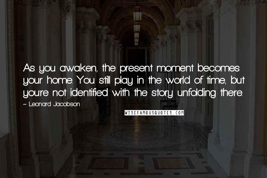 Leonard Jacobson Quotes: As you awaken, the present moment becomes your home. You still play in the world of time, but you're not identified with the story unfolding there.