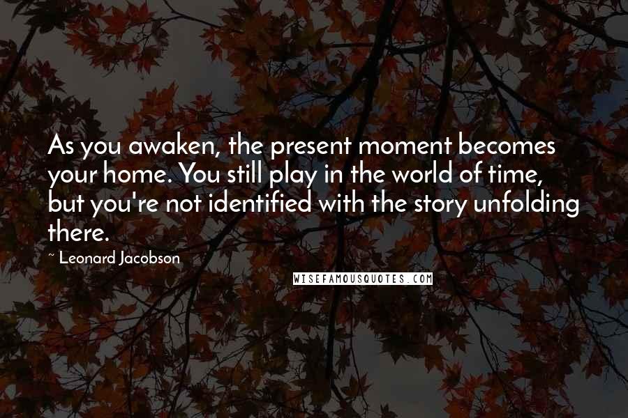 Leonard Jacobson Quotes: As you awaken, the present moment becomes your home. You still play in the world of time, but you're not identified with the story unfolding there.