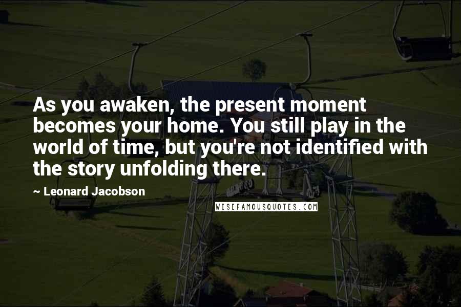 Leonard Jacobson Quotes: As you awaken, the present moment becomes your home. You still play in the world of time, but you're not identified with the story unfolding there.