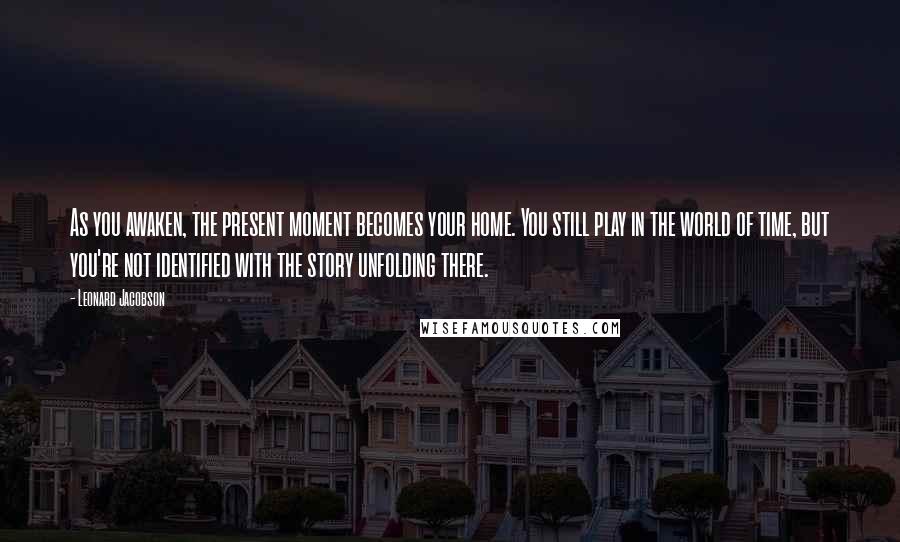 Leonard Jacobson Quotes: As you awaken, the present moment becomes your home. You still play in the world of time, but you're not identified with the story unfolding there.