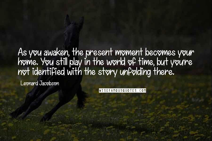 Leonard Jacobson Quotes: As you awaken, the present moment becomes your home. You still play in the world of time, but you're not identified with the story unfolding there.