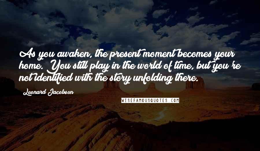 Leonard Jacobson Quotes: As you awaken, the present moment becomes your home. You still play in the world of time, but you're not identified with the story unfolding there.