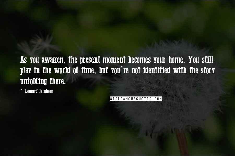 Leonard Jacobson Quotes: As you awaken, the present moment becomes your home. You still play in the world of time, but you're not identified with the story unfolding there.