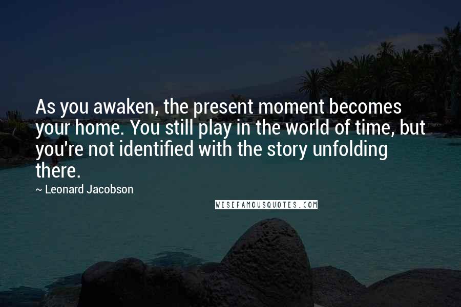 Leonard Jacobson Quotes: As you awaken, the present moment becomes your home. You still play in the world of time, but you're not identified with the story unfolding there.