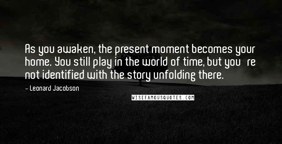 Leonard Jacobson Quotes: As you awaken, the present moment becomes your home. You still play in the world of time, but you're not identified with the story unfolding there.