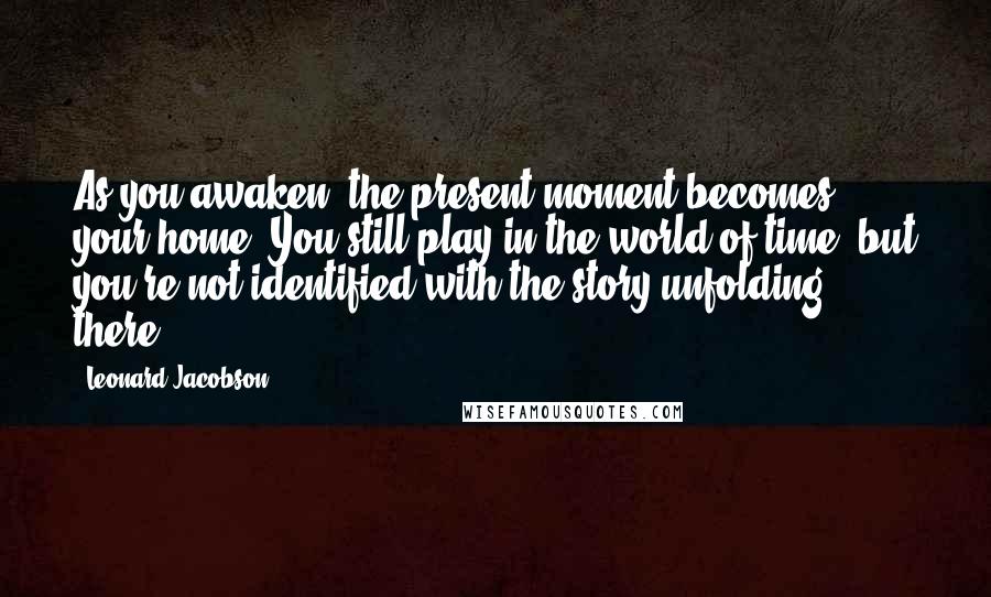 Leonard Jacobson Quotes: As you awaken, the present moment becomes your home. You still play in the world of time, but you're not identified with the story unfolding there.