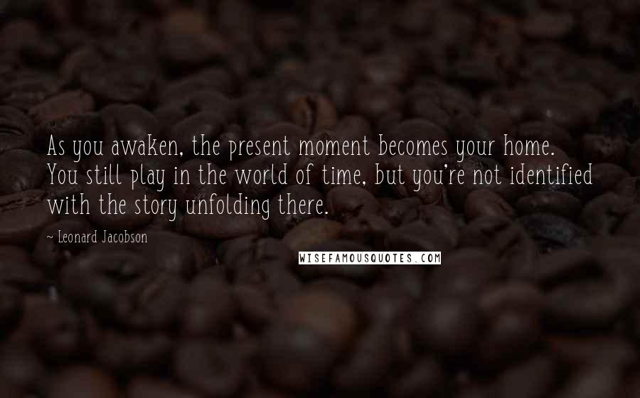 Leonard Jacobson Quotes: As you awaken, the present moment becomes your home. You still play in the world of time, but you're not identified with the story unfolding there.