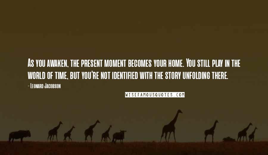 Leonard Jacobson Quotes: As you awaken, the present moment becomes your home. You still play in the world of time, but you're not identified with the story unfolding there.