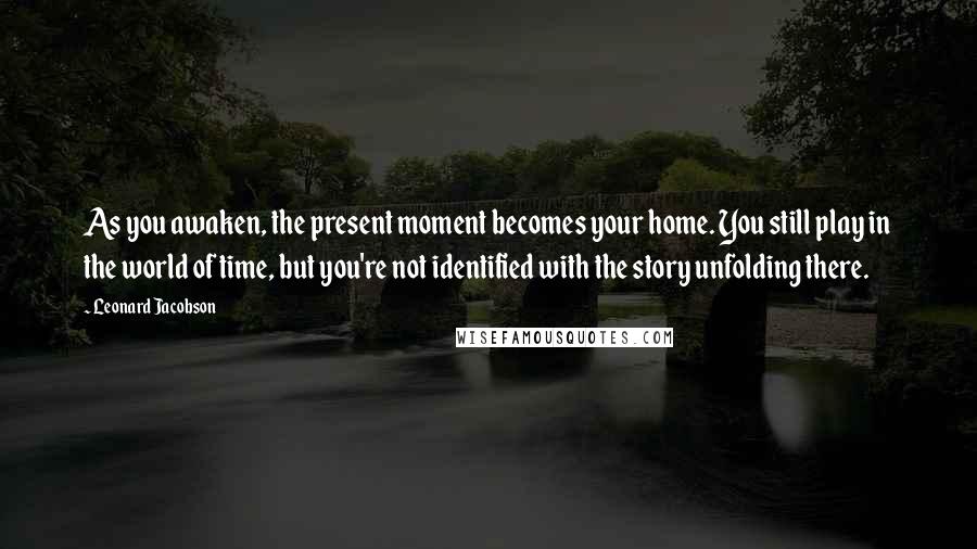 Leonard Jacobson Quotes: As you awaken, the present moment becomes your home. You still play in the world of time, but you're not identified with the story unfolding there.