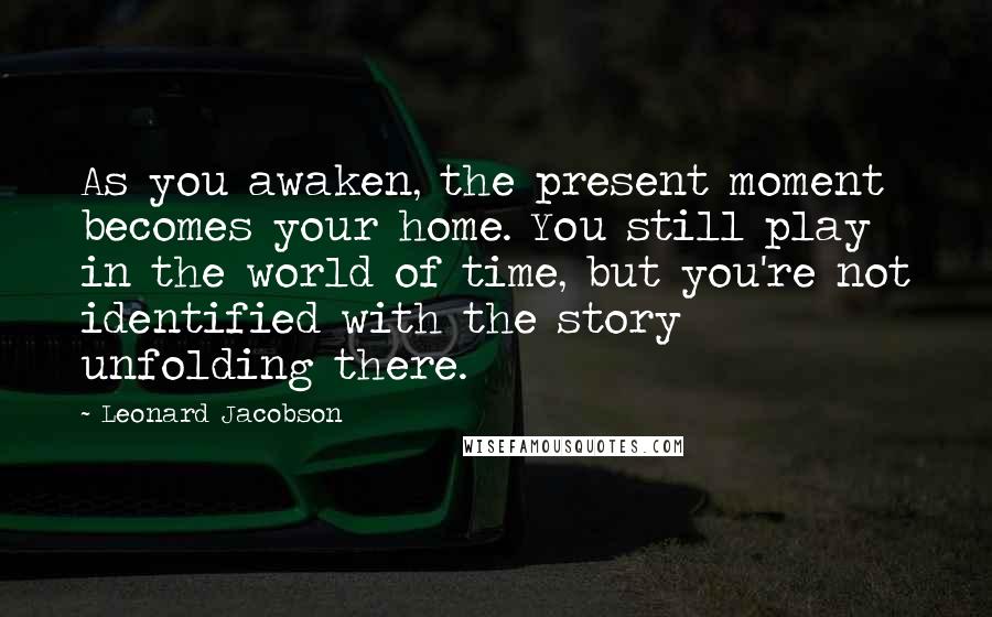 Leonard Jacobson Quotes: As you awaken, the present moment becomes your home. You still play in the world of time, but you're not identified with the story unfolding there.