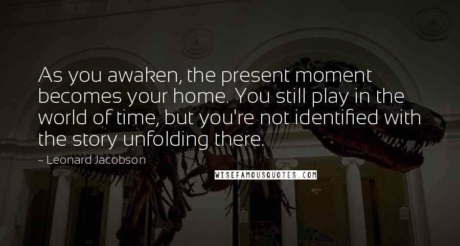 Leonard Jacobson Quotes: As you awaken, the present moment becomes your home. You still play in the world of time, but you're not identified with the story unfolding there.