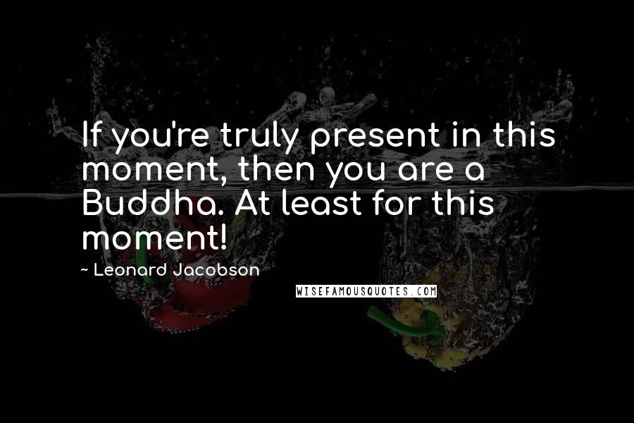 Leonard Jacobson Quotes: If you're truly present in this moment, then you are a Buddha. At least for this moment!