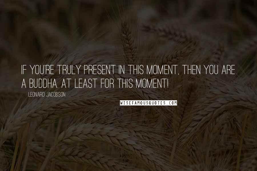 Leonard Jacobson Quotes: If you're truly present in this moment, then you are a Buddha. At least for this moment!