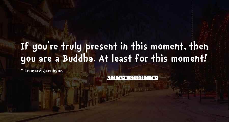Leonard Jacobson Quotes: If you're truly present in this moment, then you are a Buddha. At least for this moment!
