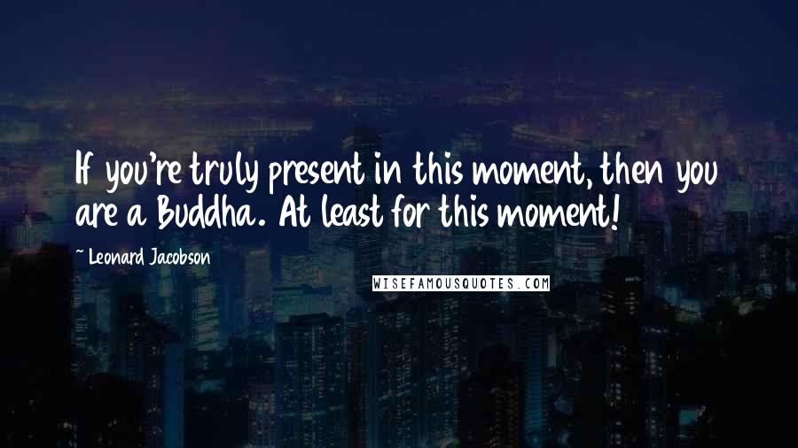 Leonard Jacobson Quotes: If you're truly present in this moment, then you are a Buddha. At least for this moment!