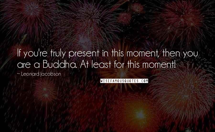 Leonard Jacobson Quotes: If you're truly present in this moment, then you are a Buddha. At least for this moment!