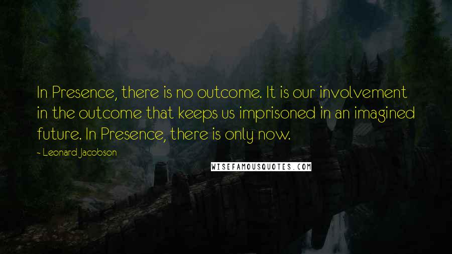 Leonard Jacobson Quotes: In Presence, there is no outcome. It is our involvement in the outcome that keeps us imprisoned in an imagined future. In Presence, there is only now.