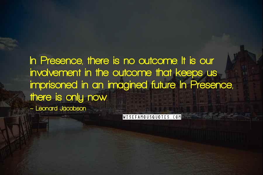 Leonard Jacobson Quotes: In Presence, there is no outcome. It is our involvement in the outcome that keeps us imprisoned in an imagined future. In Presence, there is only now.