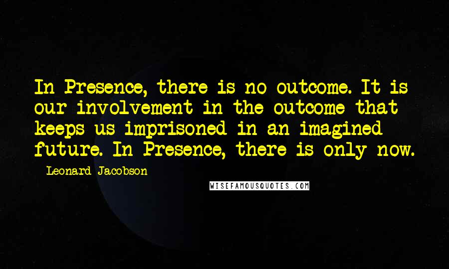 Leonard Jacobson Quotes: In Presence, there is no outcome. It is our involvement in the outcome that keeps us imprisoned in an imagined future. In Presence, there is only now.