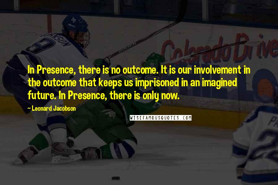 Leonard Jacobson Quotes: In Presence, there is no outcome. It is our involvement in the outcome that keeps us imprisoned in an imagined future. In Presence, there is only now.