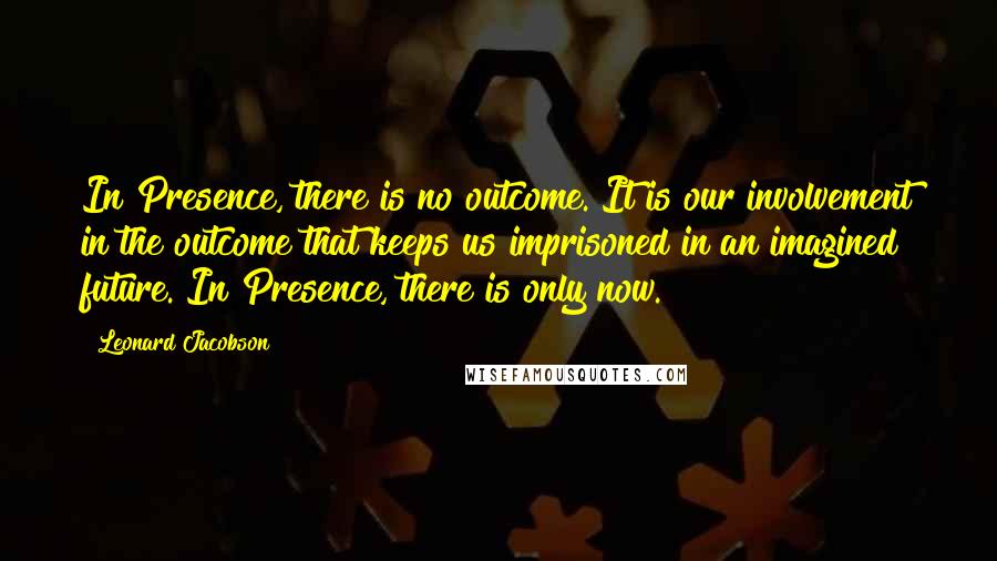 Leonard Jacobson Quotes: In Presence, there is no outcome. It is our involvement in the outcome that keeps us imprisoned in an imagined future. In Presence, there is only now.