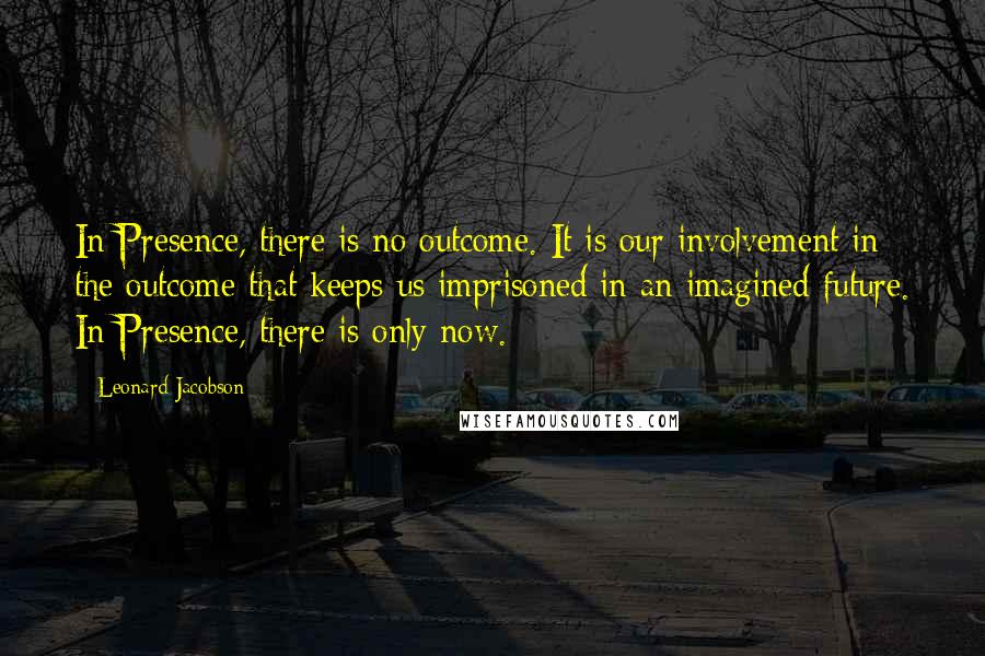 Leonard Jacobson Quotes: In Presence, there is no outcome. It is our involvement in the outcome that keeps us imprisoned in an imagined future. In Presence, there is only now.