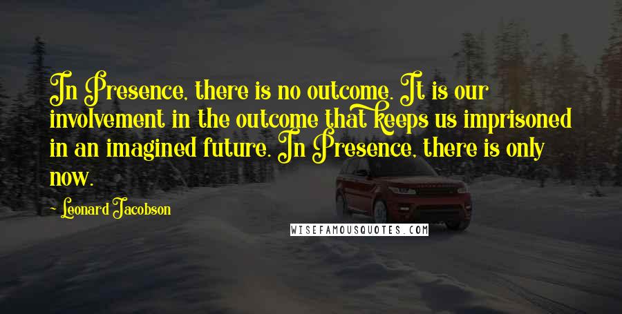 Leonard Jacobson Quotes: In Presence, there is no outcome. It is our involvement in the outcome that keeps us imprisoned in an imagined future. In Presence, there is only now.