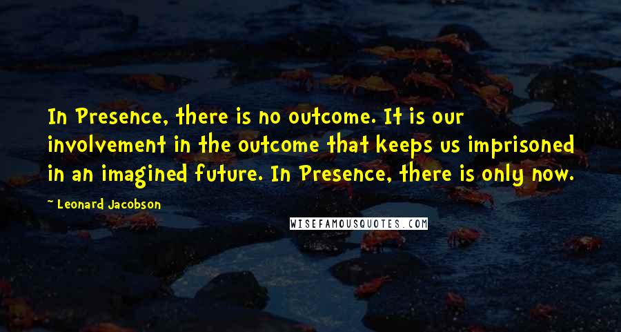 Leonard Jacobson Quotes: In Presence, there is no outcome. It is our involvement in the outcome that keeps us imprisoned in an imagined future. In Presence, there is only now.