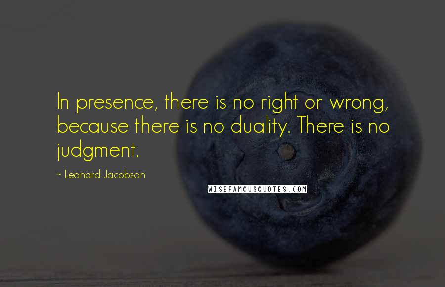 Leonard Jacobson Quotes: In presence, there is no right or wrong, because there is no duality. There is no judgment.