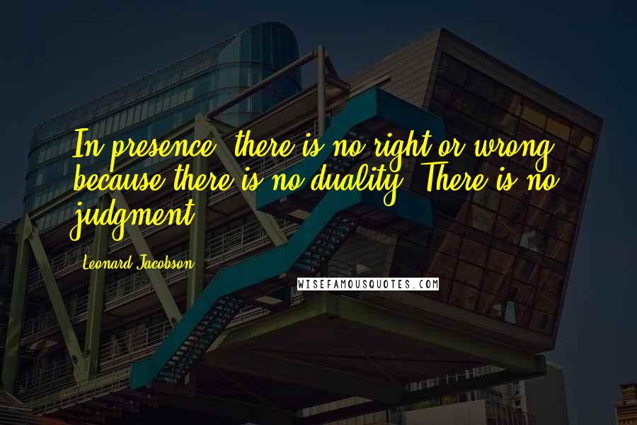 Leonard Jacobson Quotes: In presence, there is no right or wrong, because there is no duality. There is no judgment.