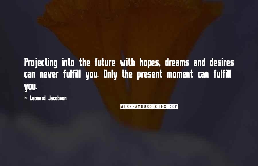Leonard Jacobson Quotes: Projecting into the future with hopes, dreams and desires can never fulfill you. Only the present moment can fulfill you.