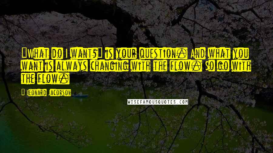 Leonard Jacobson Quotes: "What do I want?" is your question. And what you want is always changing with the flow. So go with the flow.
