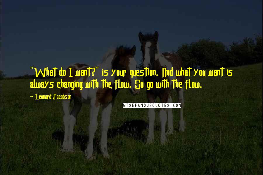 Leonard Jacobson Quotes: "What do I want?" is your question. And what you want is always changing with the flow. So go with the flow.