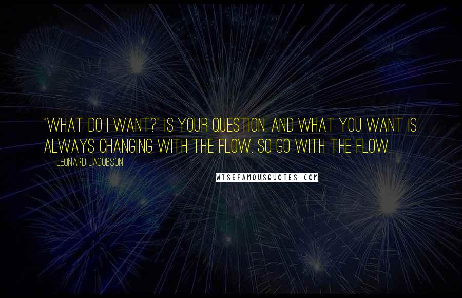 Leonard Jacobson Quotes: "What do I want?" is your question. And what you want is always changing with the flow. So go with the flow.