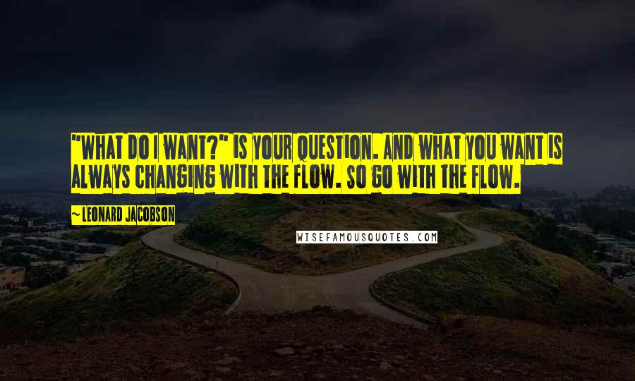 Leonard Jacobson Quotes: "What do I want?" is your question. And what you want is always changing with the flow. So go with the flow.