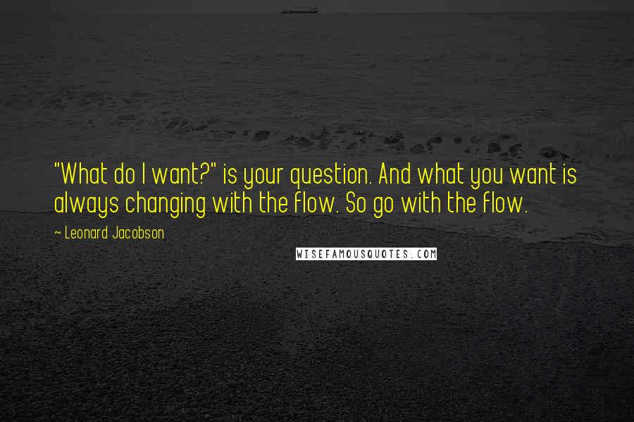 Leonard Jacobson Quotes: "What do I want?" is your question. And what you want is always changing with the flow. So go with the flow.