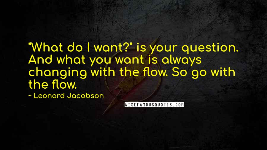 Leonard Jacobson Quotes: "What do I want?" is your question. And what you want is always changing with the flow. So go with the flow.